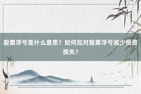 股票浮亏是什么意思？如何应对股票浮亏减少投资损失？