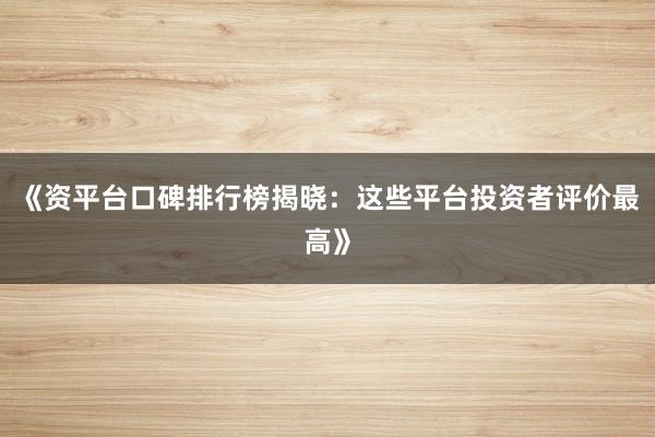 《资平台口碑排行榜揭晓：这些平台投资者评价最高》