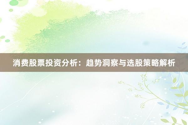 消费股票投资分析：趋势洞察与选股策略解析