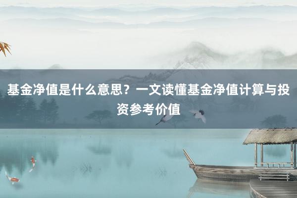 基金净值是什么意思？一文读懂基金净值计算与投资参考价值