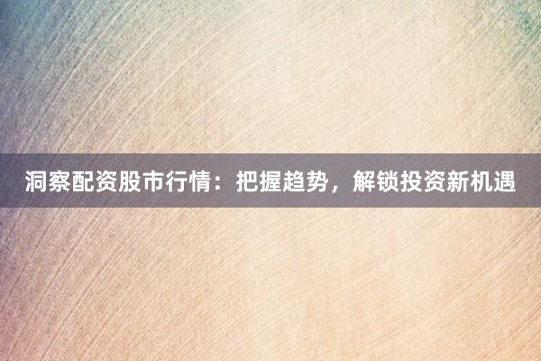 洞察配资股市行情：把握趋势，解锁投资新机遇