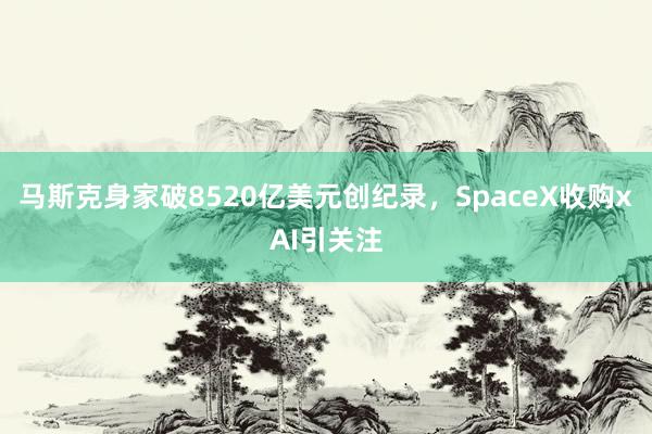 马斯克身家破8520亿美元创纪录,SpaceX收购xAI引关注
