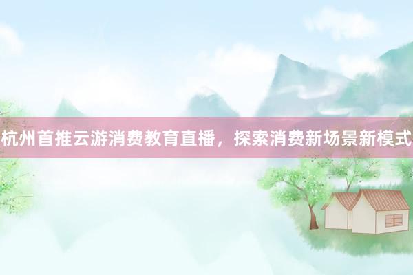 杭州首推云游消费教育直播，探索消费新场景新模式