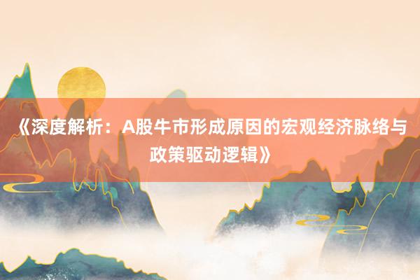 《深度解析：A股牛市形成原因的宏观经济脉络与政策驱动逻辑》