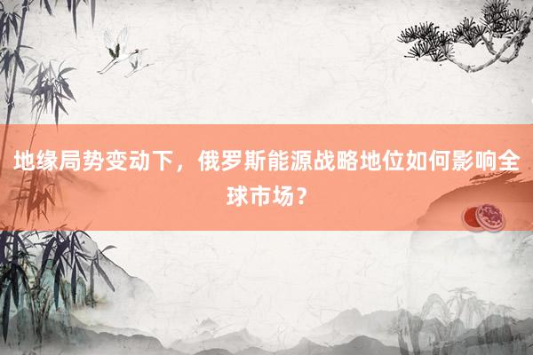 地缘局势变动下，俄罗斯能源战略地位如何影响全球市场？