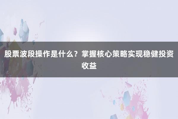 股票波段操作是什么？掌握核心策略实现稳健投资收益