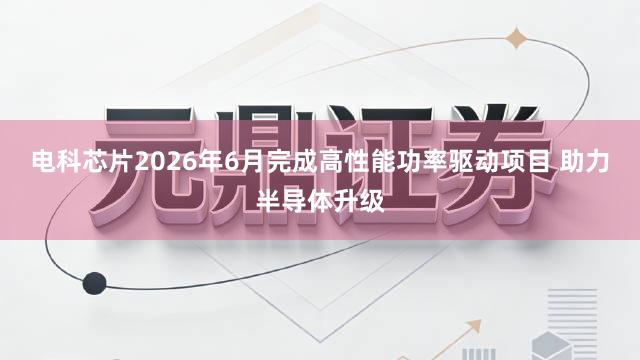 电科芯片2026年6月完成高性能功率驱动项目 助力半导体升级