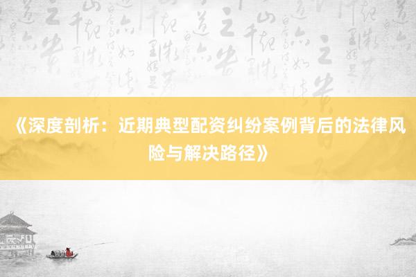 《深度剖析：近期典型配资纠纷案例背后的法律风险与解决路径》