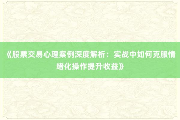 《股票交易心理案例深度解析：实战中如何克服情绪化操作提升收益》