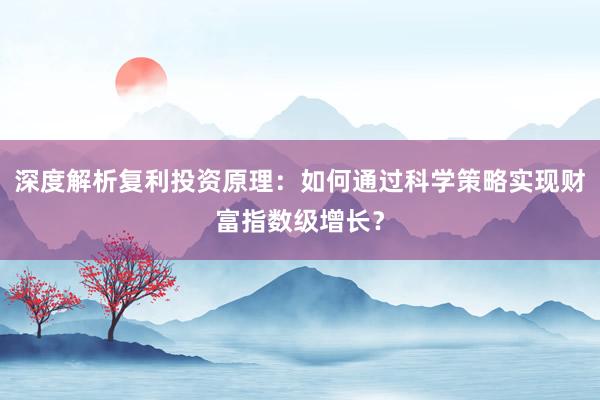深度解析复利投资原理：如何通过科学策略实现财富指数级增长？