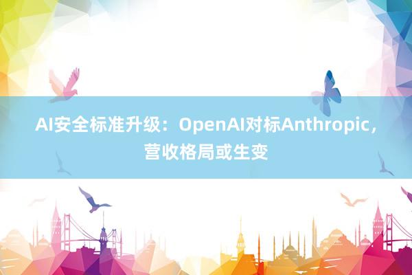 AI安全标准升级：OpenAI对标Anthropic，营收格局或生变