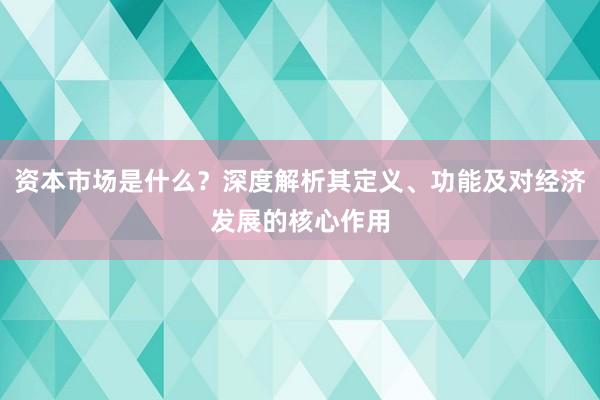 资本市场是什么？深度解析其定义、功能及对经济发展的核心作用