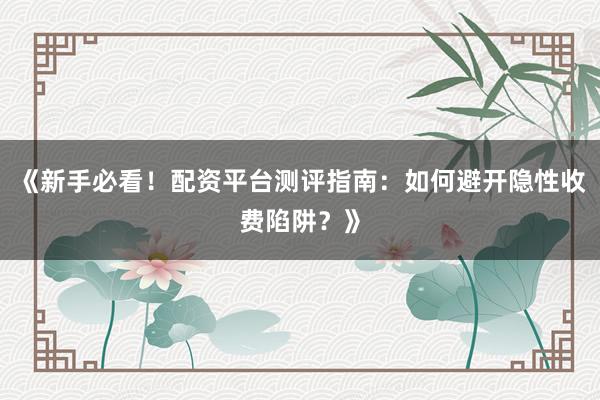 《新手必看！配资平台测评指南：如何避开隐性收费陷阱？》