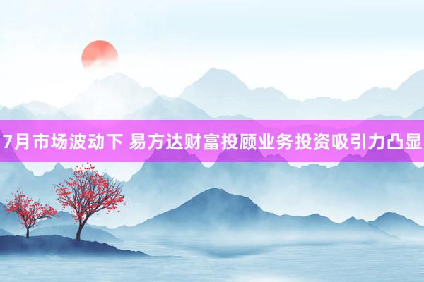 7月市场波动下 易方达财富投顾业务投资吸引力凸显