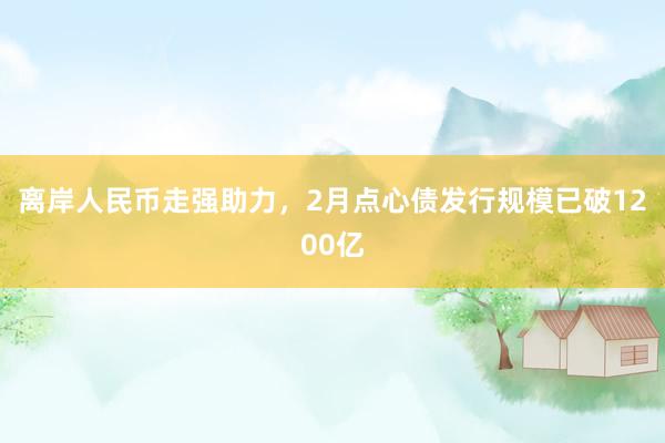 离岸人民币走强助力，2月点心债发行规模已破1200亿