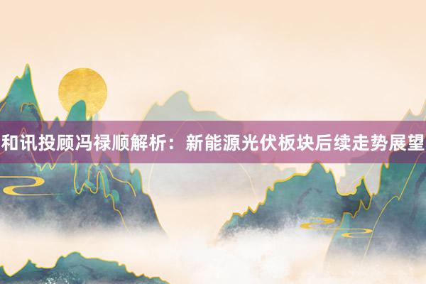 和讯投顾冯禄顺解析：新能源光伏板块后续走势展望