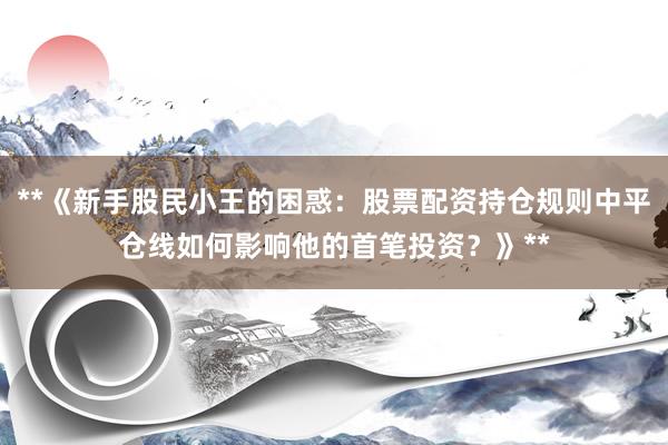 **《新手股民小王的困惑：股票配资持仓规则中平仓线如何影响他的首笔投资？》**