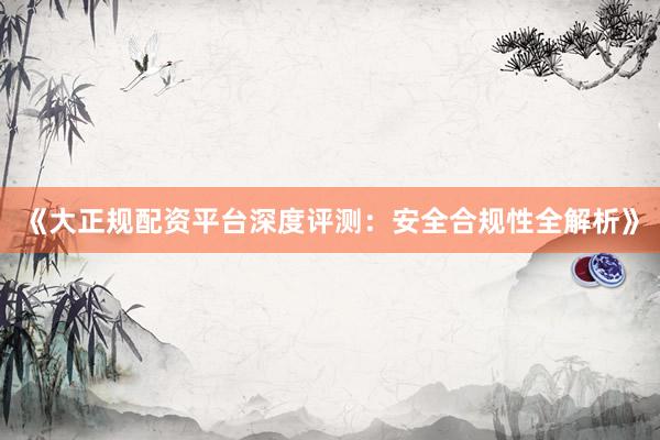 《大正规配资平台深度评测：安全合规性全解析》
