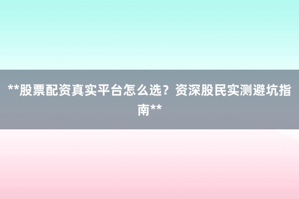 **股票配资真实平台怎么选？资深股民实测避坑指南**