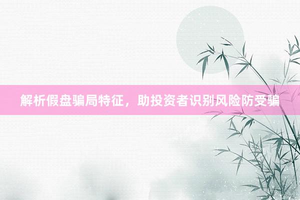 解析假盘骗局特征，助投资者识别风险防受骗