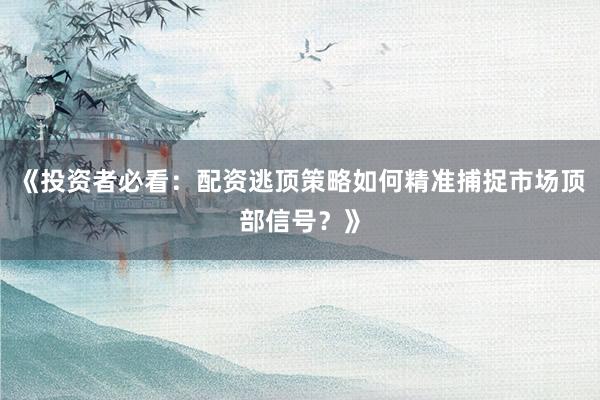 《投资者必看：配资逃顶策略如何精准捕捉市场顶部信号？》