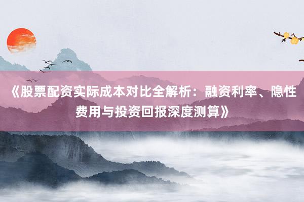 《股票配资实际成本对比全解析：融资利率、隐性费用与投资回报深度测算》