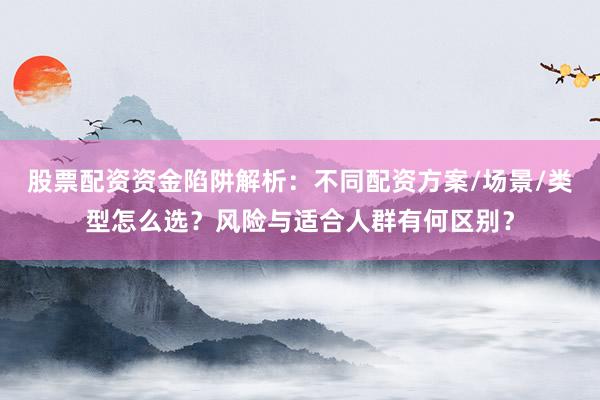 股票配资资金陷阱解析：不同配资方案/场景/类型怎么选？风险与适合人群有何区别？