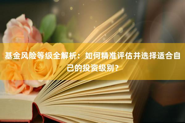 基金风险等级全解析：如何精准评估并选择适合自己的投资级别？