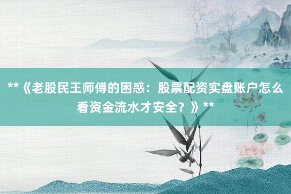 **《老股民王师傅的困惑：股票配资实盘账户怎么看资金流水才安全？》**