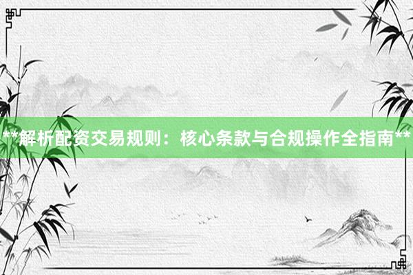 **解析配资交易规则：核心条款与合规操作全指南**