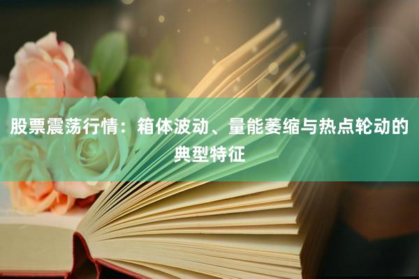 股票震荡行情：箱体波动、量能萎缩与热点轮动的典型特征