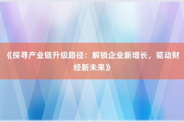 《探寻产业链升级路径：解锁企业新增长，驱动财经新未来》