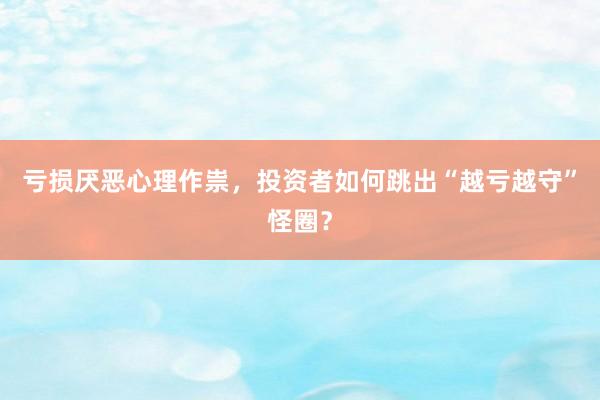 亏损厌恶心理作祟，投资者如何跳出“越亏越守”怪圈？