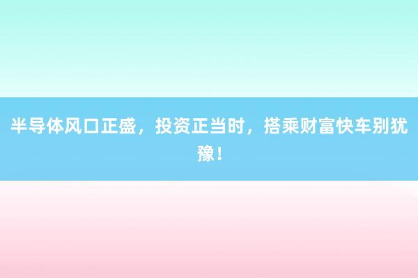 半导体风口正盛，投资正当时，搭乘财富快车别犹豫！