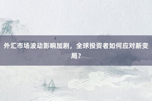外汇市场波动影响加剧，全球投资者如何应对新变局？