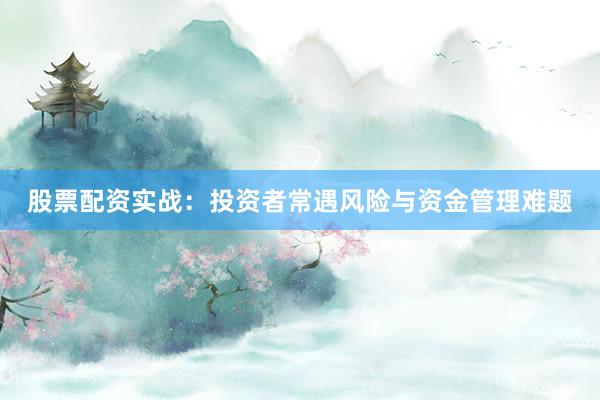 股票配资实战：投资者常遇风险与资金管理难题