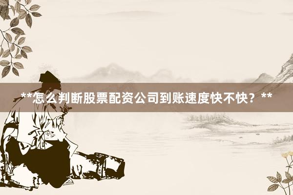 **怎么判断股票配资公司到账速度快不快？**