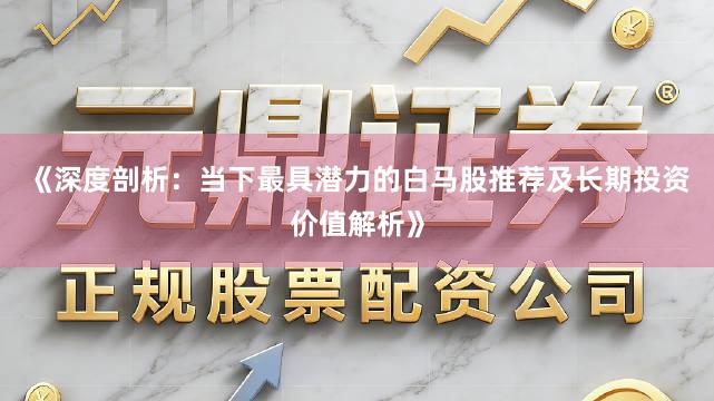 《深度剖析：当下最具潜力的白马股推荐及长期投资价值解析》