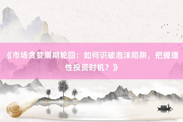 《市场贪婪周期轮回：如何识破泡沫陷阱，把握理性投资时机？》