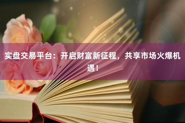 实盘交易平台：开启财富新征程，共享市场火爆机遇！
