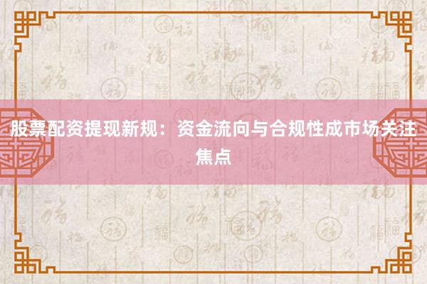 股票配资提现新规：资金流向与合规性成市场关注焦点