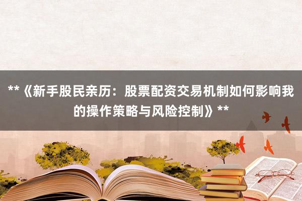 **《新手股民亲历：股票配资交易机制如何影响我的操作策略与风险控制》**