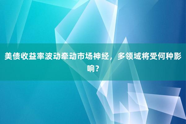 美债收益率波动牵动市场神经，多领域将受何种影响？