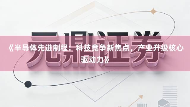 《半导体先进制程：科技竞争新焦点，产业升级核心驱动力》