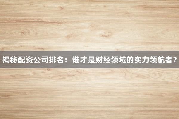 揭秘配资公司排名：谁才是财经领域的实力领航者？