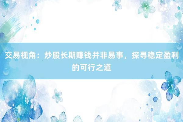 交易视角：炒股长期赚钱并非易事，探寻稳定盈利的可行之道