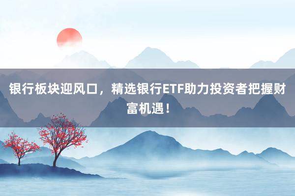 银行板块迎风口，精选银行ETF助力投资者把握财富机遇！