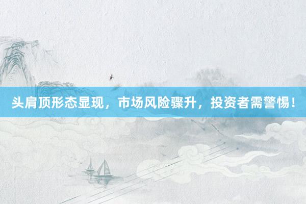 头肩顶形态显现，市场风险骤升，投资者需警惕！
