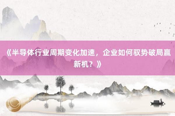 《半导体行业周期变化加速，企业如何驭势破局赢新机？》