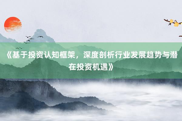 《基于投资认知框架，深度剖析行业发展趋势与潜在投资机遇》